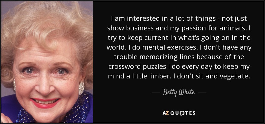 I am interested in a lot of things - not just show business and my passion for animals. I try to keep current in what's going on in the world. I do mental exercises. I don't have any trouble memorizing lines because of the crossword puzzles I do every day to keep my mind a little limber. I don't sit and vegetate. - Betty White