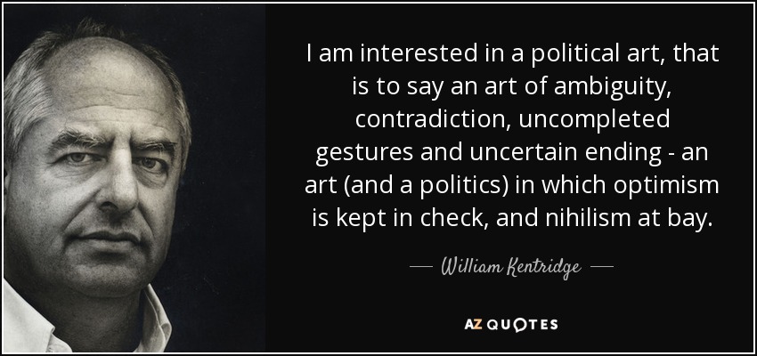 I am interested in a political art, that is to say an art of ambiguity, contradiction, uncompleted gestures and uncertain ending - an art (and a politics) in which optimism is kept in check, and nihilism at bay. - William Kentridge