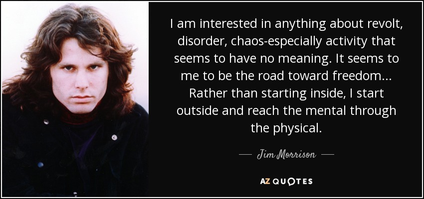I am interested in anything about revolt, disorder, chaos-especially activity that seems to have no meaning. It seems to me to be the road toward freedom... Rather than starting inside, I start outside and reach the mental through the physical. - Jim Morrison
