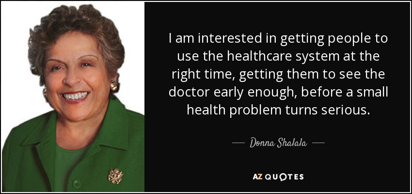 I am interested in getting people to use the healthcare system at the right time, getting them to see the doctor early enough, before a small health problem turns serious. - Donna Shalala