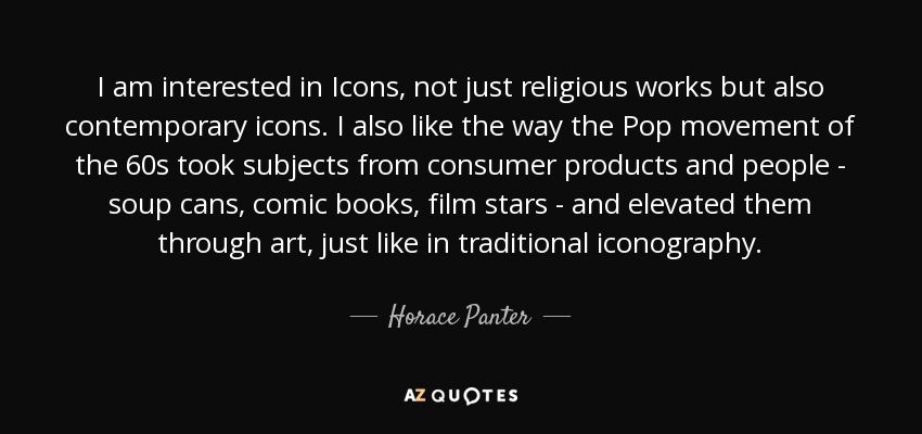 I am interested in Icons, not just religious works but also contemporary icons. I also like the way the Pop movement of the 60s took subjects from consumer products and people - soup cans, comic books, film stars - and elevated them through art, just like in traditional iconography. - Horace Panter
