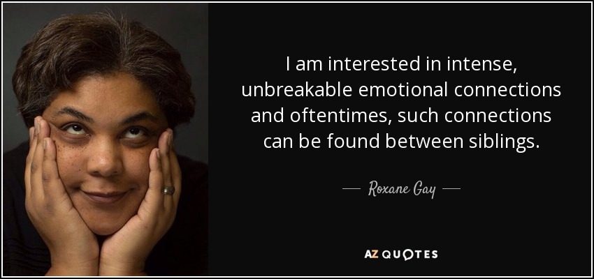 I am interested in intense, unbreakable emotional connections and oftentimes, such connections can be found between siblings. - Roxane Gay