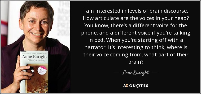I am interested in levels of brain discourse. How articulate are the voices in your head? You know, there's a different voice for the phone, and a different voice if you're talking in bed. When you're starting off with a narrator, it's interesting to think, where is their voice coming from, what part of their brain? - Anne Enright