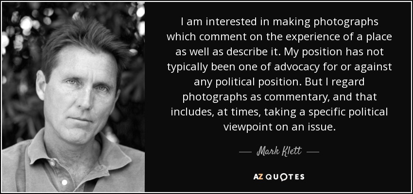 I am interested in making photographs which comment on the experience of a place as well as describe it. My position has not typically been one of advocacy for or against any political position. But I regard photographs as commentary, and that includes, at times, taking a specific political viewpoint on an issue. - Mark Klett