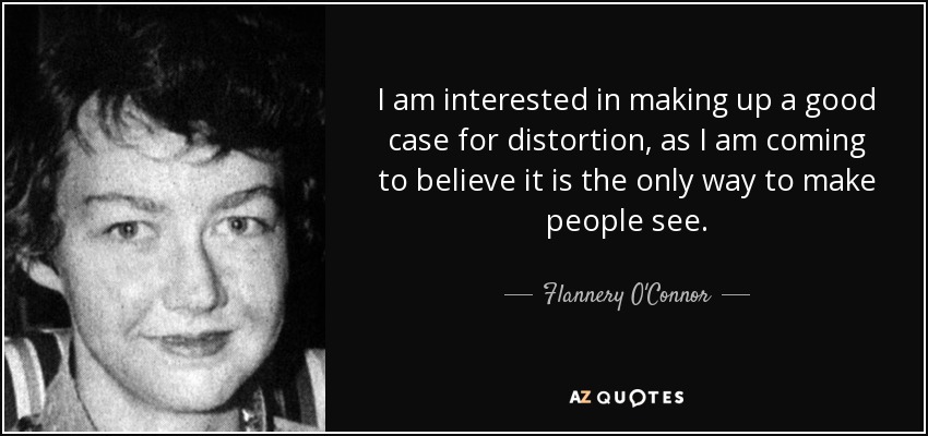 I am interested in making up a good case for distortion, as I am coming to believe it is the only way to make people see. - Flannery O'Connor