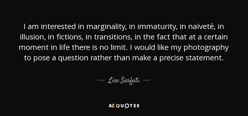 I am interested in marginality, in immaturity, in naïveté, in illusion, in fictions, in transitions, in the fact that at a certain moment in life there is no limit. I would like my photography to pose a question rather than make a precise statement. - Lise Sarfati