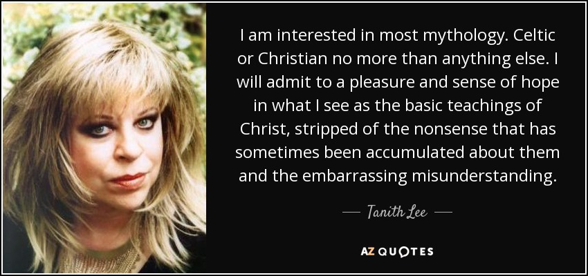I am interested in most mythology. Celtic or Christian no more than anything else. I will admit to a pleasure and sense of hope in what I see as the basic teachings of Christ, stripped of the nonsense that has sometimes been accumulated about them and the embarrassing misunderstanding. - Tanith Lee