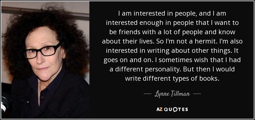 I am interested in people, and I am interested enough in people that I want to be friends with a lot of people and know about their lives. So I'm not a hermit. I'm also interested in writing about other things. It goes on and on. I sometimes wish that I had a different personality. But then I would write different types of books. - Lynne Tillman