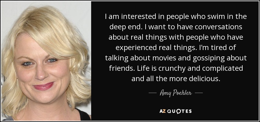 I am interested in people who swim in the deep end. I want to have conversations about real things with people who have experienced real things. I'm tired of talking about movies and gossiping about friends. Life is crunchy and complicated and all the more delicious. - Amy Poehler