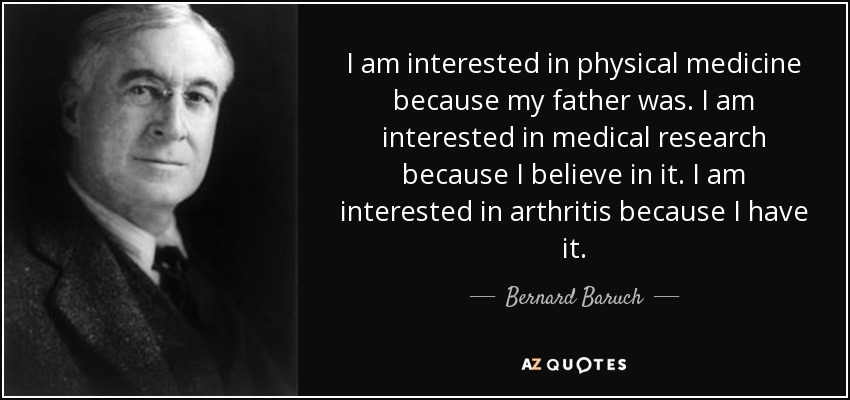 I am interested in physical medicine because my father was. I am interested in medical research because I believe in it. I am interested in arthritis because I have it. - Bernard Baruch