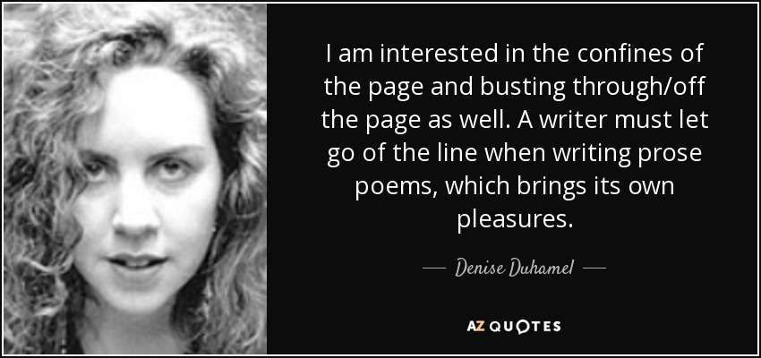 I am interested in the confines of the page and busting through/off the page as well. A writer must let go of the line when writing prose poems, which brings its own pleasures. - Denise Duhamel