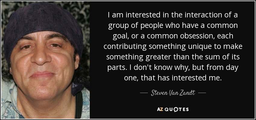 I am interested in the interaction of a group of people who have a common goal, or a common obsession, each contributing something unique to make something greater than the sum of its parts. I don't know why, but from day one, that has interested me. - Steven Van Zandt