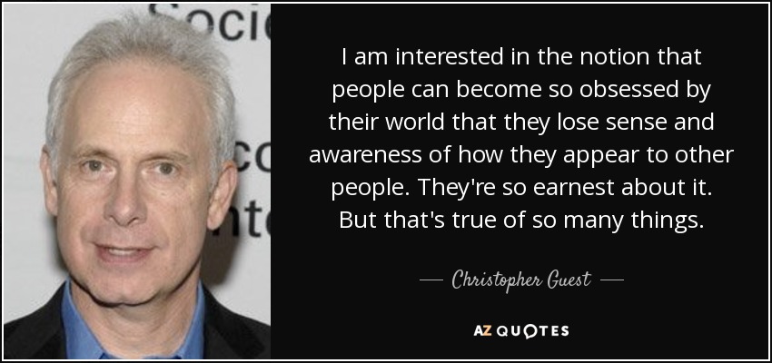 I am interested in the notion that people can become so obsessed by their world that they lose sense and awareness of how they appear to other people. They're so earnest about it. But that's true of so many things. - Christopher Guest