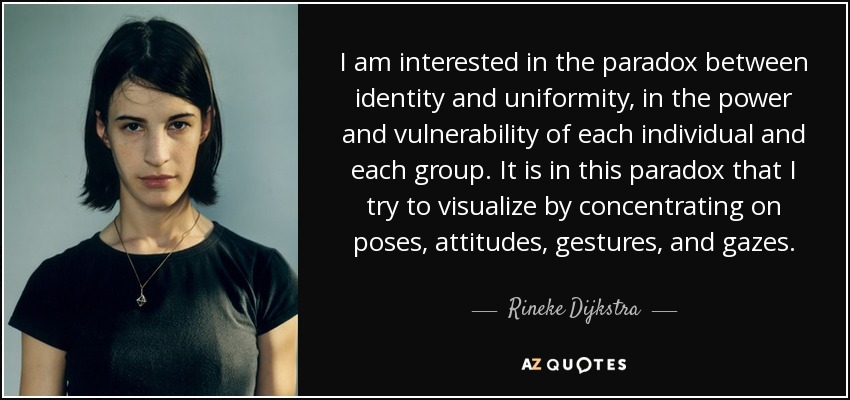 I am interested in the paradox between identity and uniformity, in the power and vulnerability of each individual and each group. It is in this paradox that I try to visualize by concentrating on poses, attitudes, gestures, and gazes. - Rineke Dijkstra