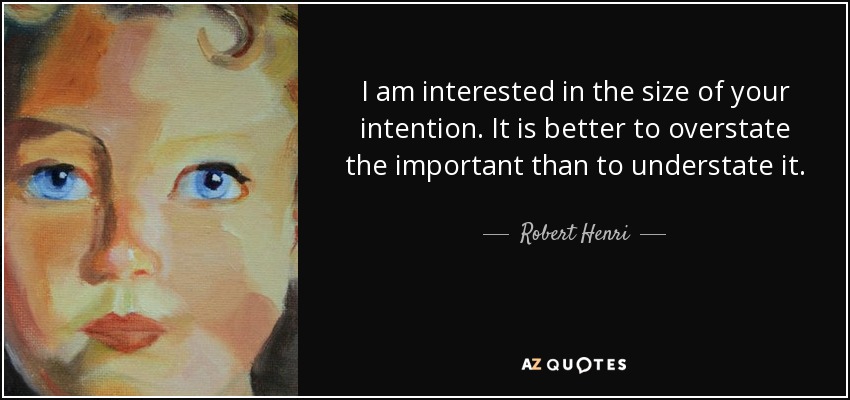I am interested in the size of your intention. It is better to overstate the important than to understate it. - Robert Henri