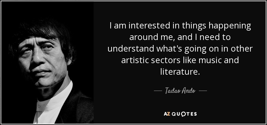 I am interested in things happening around me, and I need to understand what's going on in other artistic sectors like music and literature. - Tadao Ando