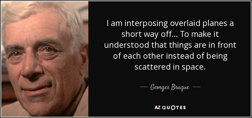 I am interposing overlaid planes a short way off... To make it understood that things are in front of each other instead of being scattered in space. - Georges Braque