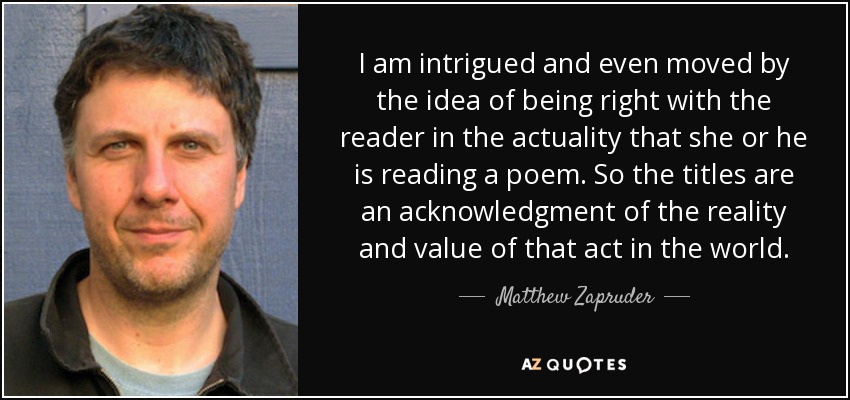 I am intrigued and even moved by the idea of being right with the reader in the actuality that she or he is reading a poem. So the titles are an acknowledgment of the reality and value of that act in the world. - Matthew Zapruder