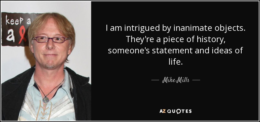 I am intrigued by inanimate objects. They're a piece of history, someone's statement and ideas of life. - Mike Mills