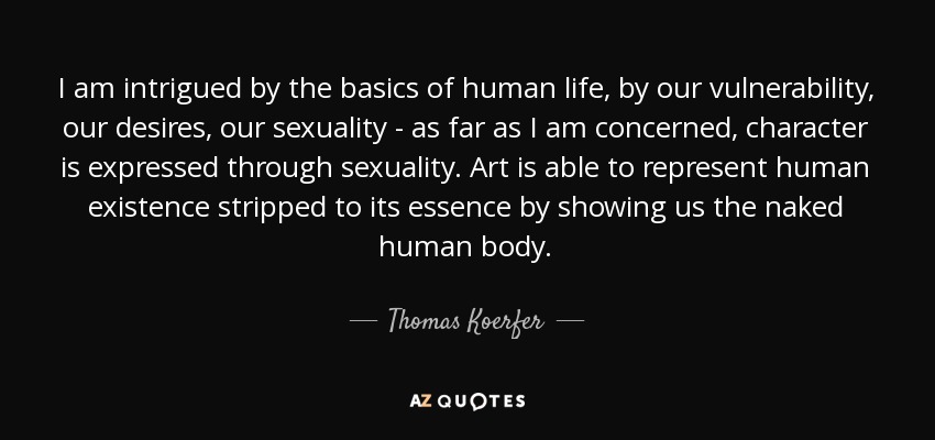 I am intrigued by the basics of human life, by our vulnerability, our desires, our sexuality - as far as I am concerned, character is expressed through sexuality. Art is able to represent human existence stripped to its essence by showing us the naked human body. - Thomas Koerfer