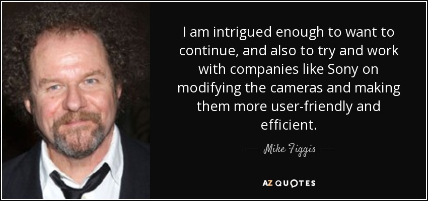 I am intrigued enough to want to continue, and also to try and work with companies like Sony on modifying the cameras and making them more user-friendly and efficient. - Mike Figgis