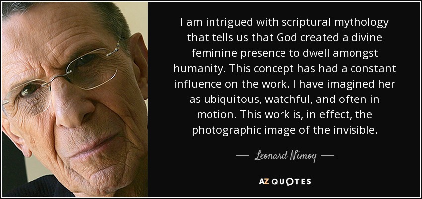 I am intrigued with scriptural mythology that tells us that God created a divine feminine presence to dwell amongst humanity. This concept has had a constant influence on the work. I have imagined her as ubiquitous, watchful, and often in motion. This work is, in effect, the photographic image of the invisible. - Leonard Nimoy