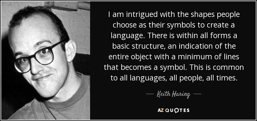 I am intrigued with the shapes people choose as their symbols to create a language. There is within all forms a basic structure, an indication of the entire object with a minimum of lines that becomes a symbol. This is common to all languages, all people, all times. - Keith Haring