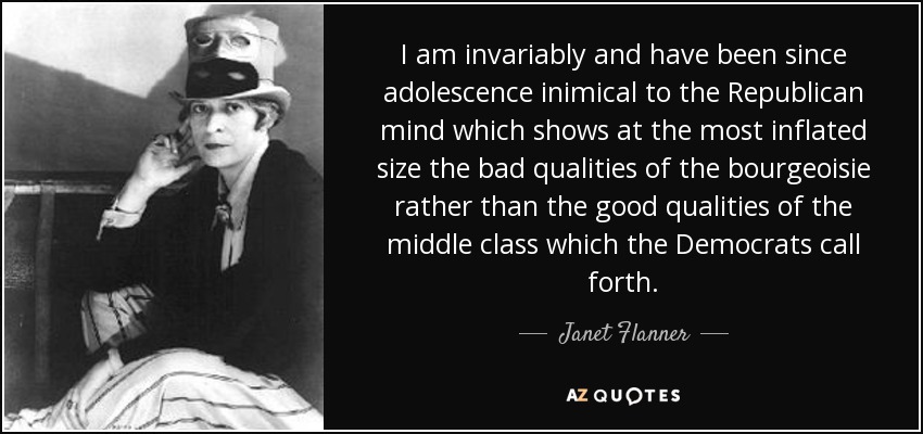 I am invariably and have been since adolescence inimical to the Republican mind which shows at the most inflated size the bad qualities of the bourgeoisie rather than the good qualities of the middle class which the Democrats call forth. - Janet Flanner