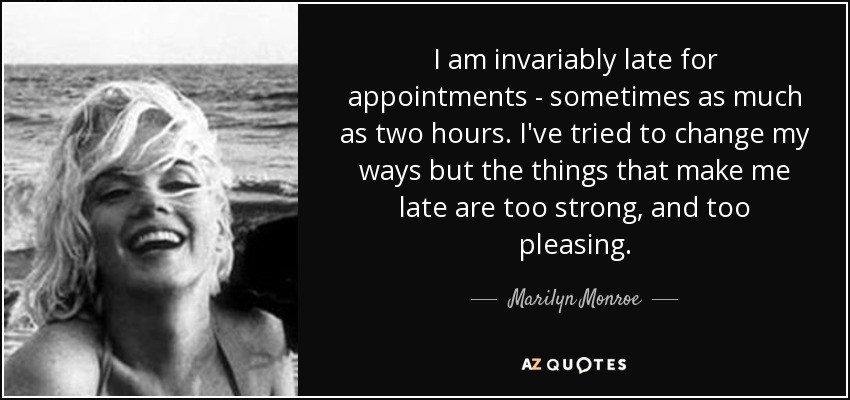 I am invariably late for appointments - sometimes as much as two hours. I've tried to change my ways but the things that make me late are too strong, and too pleasing. - Marilyn Monroe