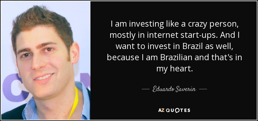 I am investing like a crazy person, mostly in internet start-ups. And I want to invest in Brazil as well, because I am Brazilian and that's in my heart. - Eduardo Saverin