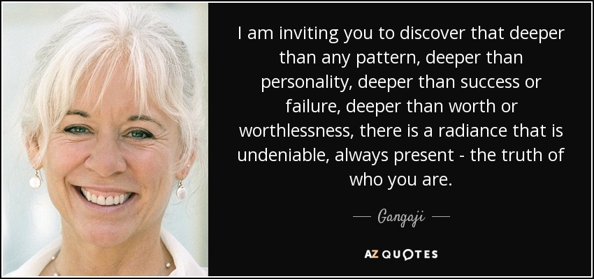 I am inviting you to discover that deeper than any pattern, deeper than personality, deeper than success or failure, deeper than worth or worthlessness, there is a radiance that is undeniable, always present - the truth of who you are. - Gangaji