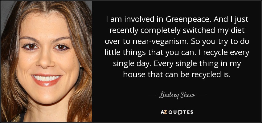 I am involved in Greenpeace. And I just recently completely switched my diet over to near-veganism. So you try to do little things that you can. I recycle every single day. Every single thing in my house that can be recycled is. - Lindsey Shaw
