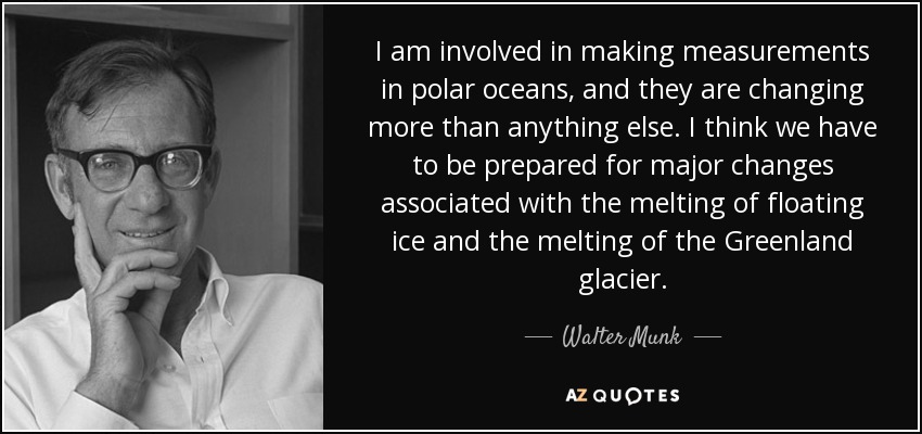 I am involved in making measurements in polar oceans, and they are changing more than anything else. I think we have to be prepared for major changes associated with the melting of floating ice and the melting of the Greenland glacier. - Walter Munk