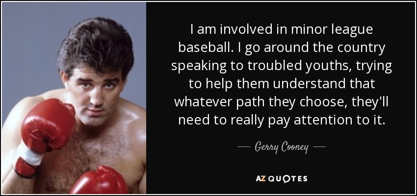 I am involved in minor league baseball. I go around the country speaking to troubled youths, trying to help them understand that whatever path they choose, they'll need to really pay attention to it. - Gerry Cooney