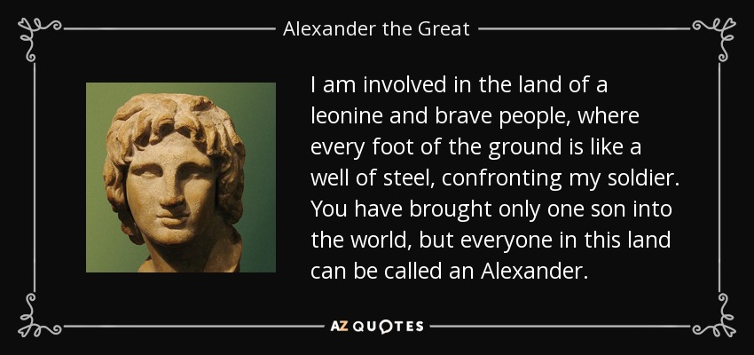 I am involved in the land of a leonine and brave people, where every foot of the ground is like a well of steel, confronting my soldier. You have brought only one son into the world, but everyone in this land can be called an Alexander. - Alexander the Great