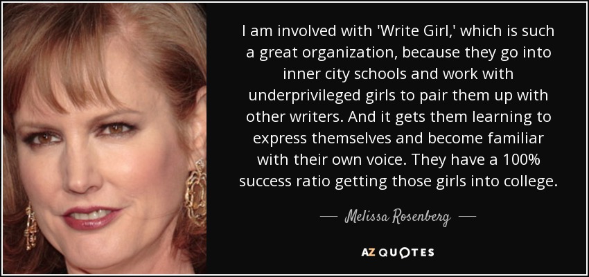 I am involved with 'Write Girl,' which is such a great organization, because they go into inner city schools and work with underprivileged girls to pair them up with other writers. And it gets them learning to express themselves and become familiar with their own voice. They have a 100% success ratio getting those girls into college. - Melissa Rosenberg