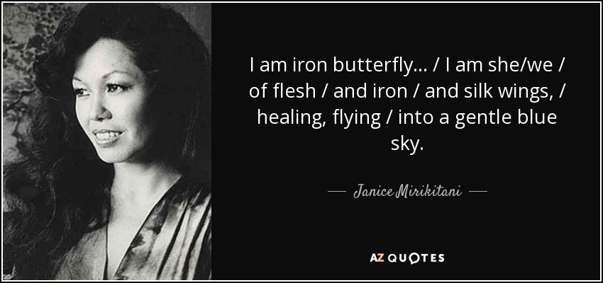 I am iron butterfly ... / I am she/we / of flesh / and iron / and silk wings, / healing, flying / into a gentle blue sky. - Janice Mirikitani