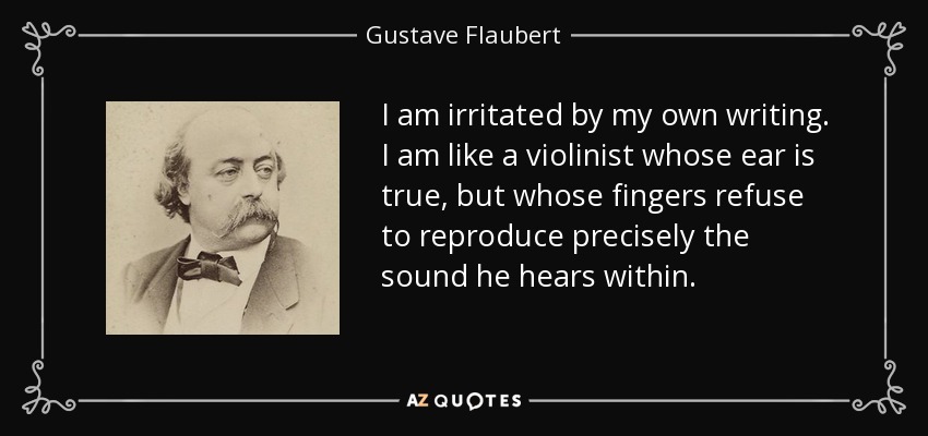 I am irritated by my own writing. I am like a violinist whose ear is true, but whose fingers refuse to reproduce precisely the sound he hears within. - Gustave Flaubert