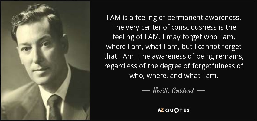 I AM is a feeling of permanent awareness. The very center of consciousness is the feeling of I AM. I may forget who I am, where I am, what I am, but I cannot forget that I Am. The awareness of being remains, regardless of the degree of forgetfulness of who, where, and what I am. - Neville Goddard