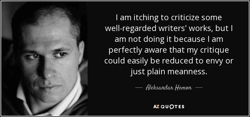 I am itching to criticize some well-regarded writers' works, but I am not doing it because I am perfectly aware that my critique could easily be reduced to envy or just plain meanness. - Aleksandar Hemon
