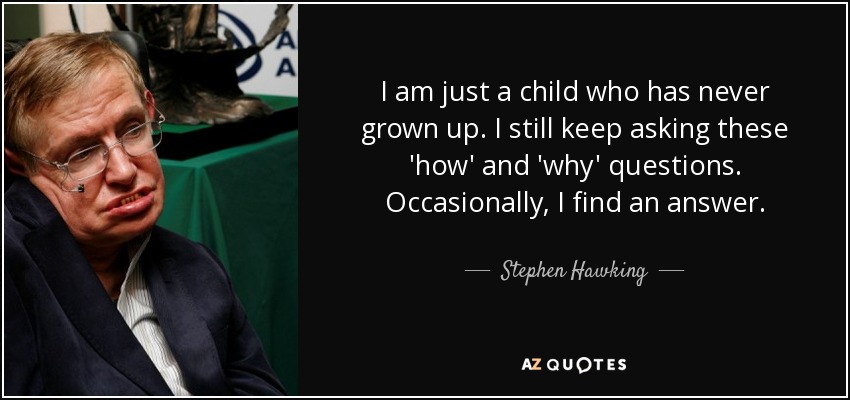 I am just a child who has never grown up. I still keep asking these 'how' and 'why' questions. Occasionally, I find an answer. - Stephen Hawking
