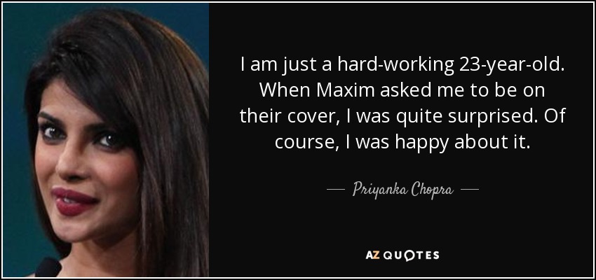 I am just a hard-working 23-year-old. When Maxim asked me to be on their cover, I was quite surprised. Of course, I was happy about it. - Priyanka Chopra