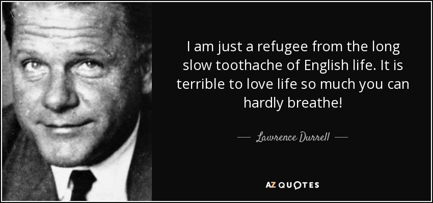 I am just a refugee from the long slow toothache of English life. It is terrible to love life so much you can hardly breathe! - Lawrence Durrell