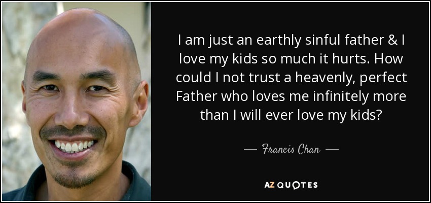 I am just an earthly sinful father & I love my kids so much it hurts. How could I not trust a heavenly, perfect Father who loves me infinitely more than I will ever love my kids? - Francis Chan