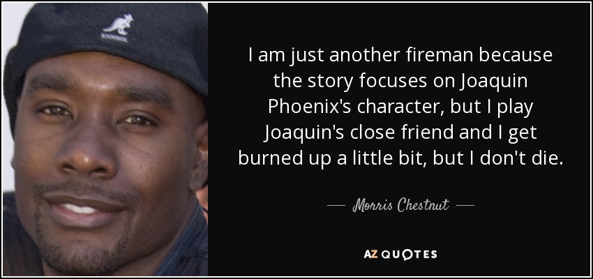 I am just another fireman because the story focuses on Joaquin Phoenix's character, but I play Joaquin's close friend and I get burned up a little bit, but I don't die. - Morris Chestnut