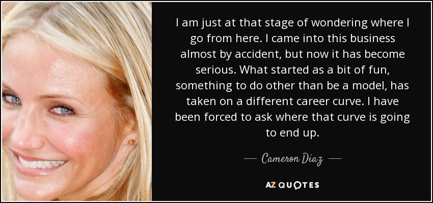 I am just at that stage of wondering where I go from here. I came into this business almost by accident, but now it has become serious. What started as a bit of fun, something to do other than be a model, has taken on a different career curve. I have been forced to ask where that curve is going to end up. - Cameron Diaz