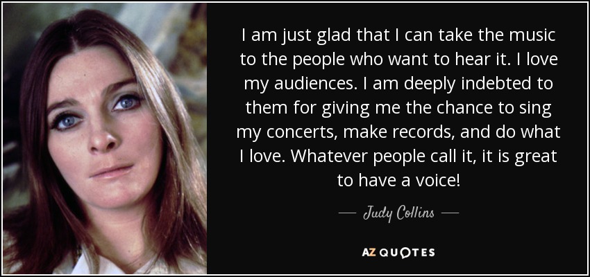 I am just glad that I can take the music to the people who want to hear it. I love my audiences. I am deeply indebted to them for giving me the chance to sing my concerts, make records, and do what I love. Whatever people call it, it is great to have a voice! - Judy Collins