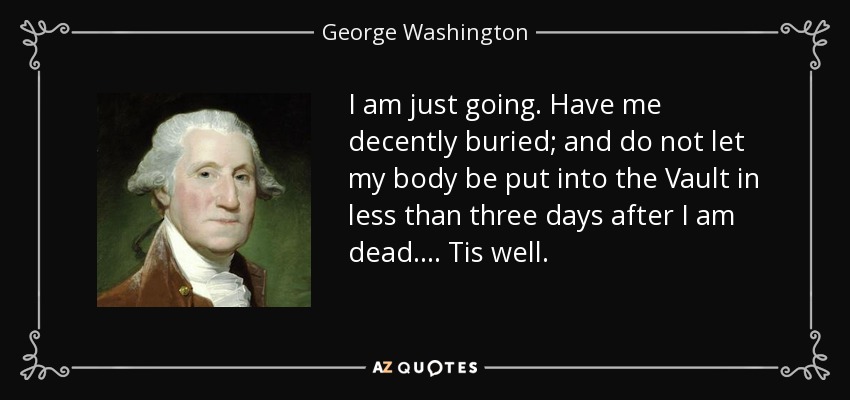 I am just going. Have me decently buried; and do not let my body be put into the Vault in less than three days after I am dead.... Tis well. - George Washington