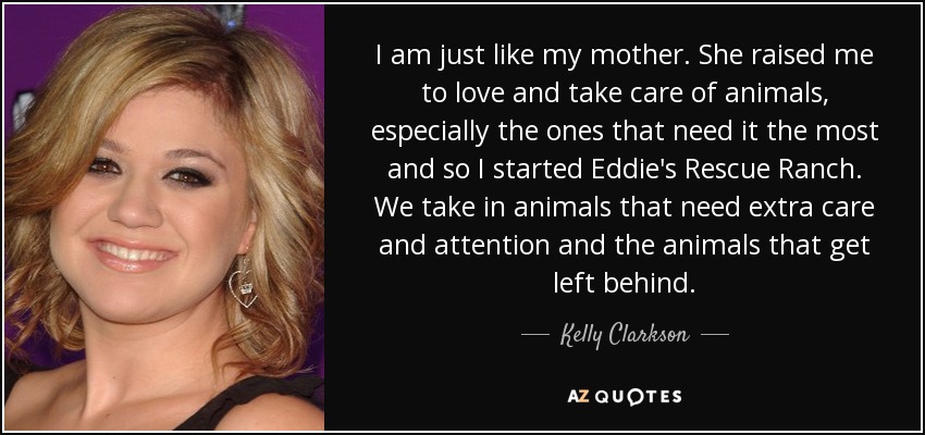 I am just like my mother. She raised me to love and take care of animals, especially the ones that need it the most and so I started Eddie's Rescue Ranch. We take in animals that need extra care and attention and the animals that get left behind. - Kelly Clarkson