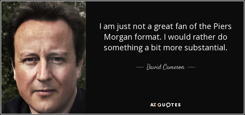 I am just not a great fan of the Piers Morgan format. I would rather do something a bit more substantial. - David Cameron